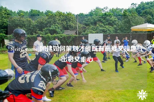广东团建如何策划才能既有高度又接地气出彩又走心